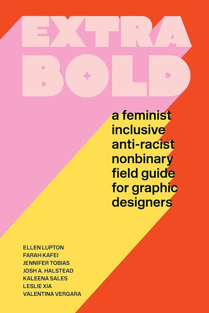 An image of the book cover, Extra Bold, a feminist, inclusive, anti-racist, nonbinary, field guide for graphic designers, by ELLEN LUPTON, FARAH KAFEI, JENNIFER TOBIAS, JOSH A. HALSTEAD, KALEENA SALES, LESLIE XIA, VALENTINA VERGARA